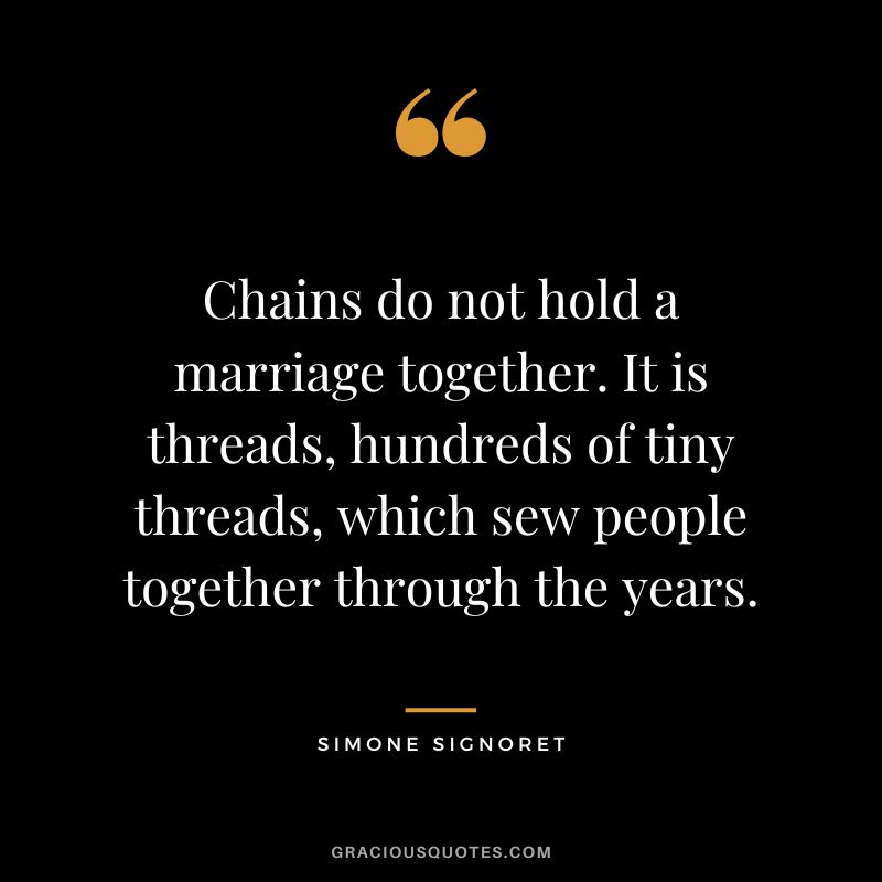 Chains do not hold a marriage together. It is threads, hundreds of tiny threads, which sew people together through the years. - Simone Signoret