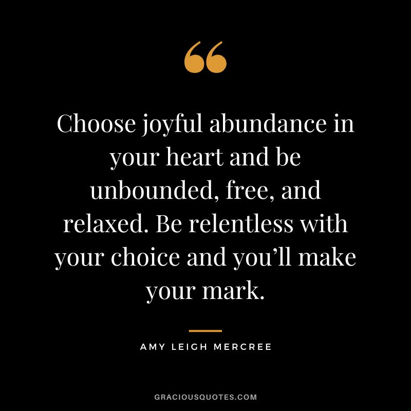 Choose joyful abundance in your heart and be unbounded, free, and relaxed. Be relentless with your choice and you’ll make your mark. - Amy Leigh Mercree