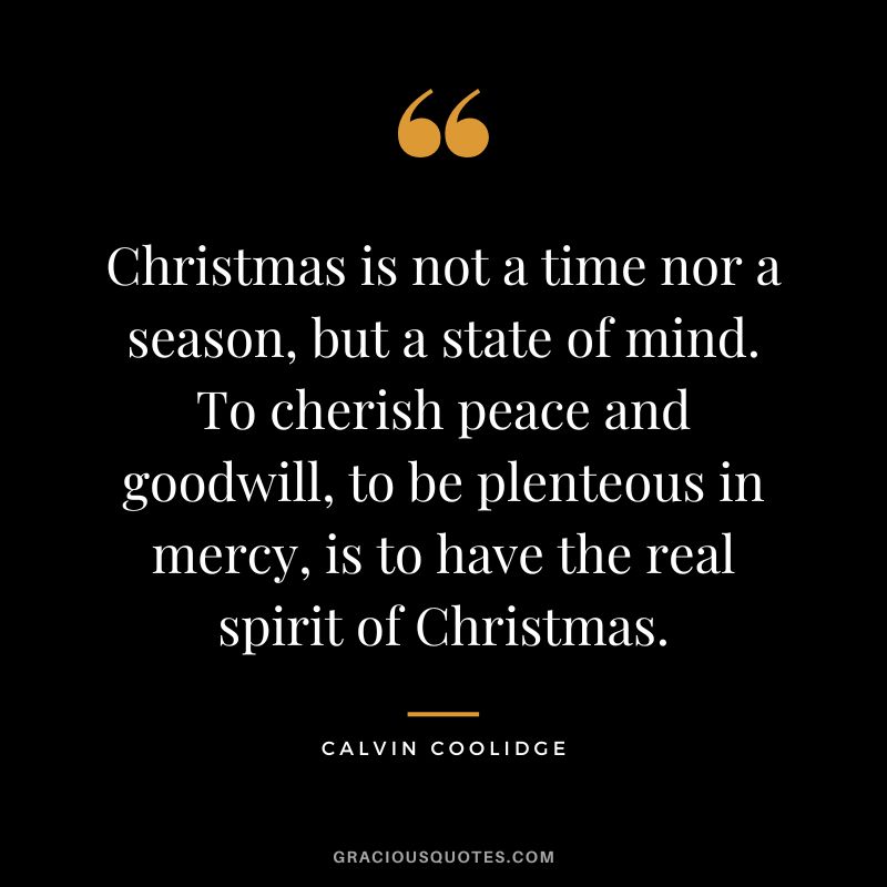 Christmas is not a time nor a season, but a state of mind. To cherish peace and goodwill, to be plenteous in mercy, is to have the real spirit of Christmas. - Calvin Coolidge