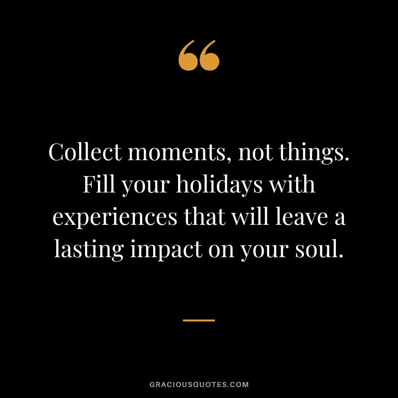 Collect moments, not things. Fill your holidays with experiences that will leave a lasting impact on your soul.