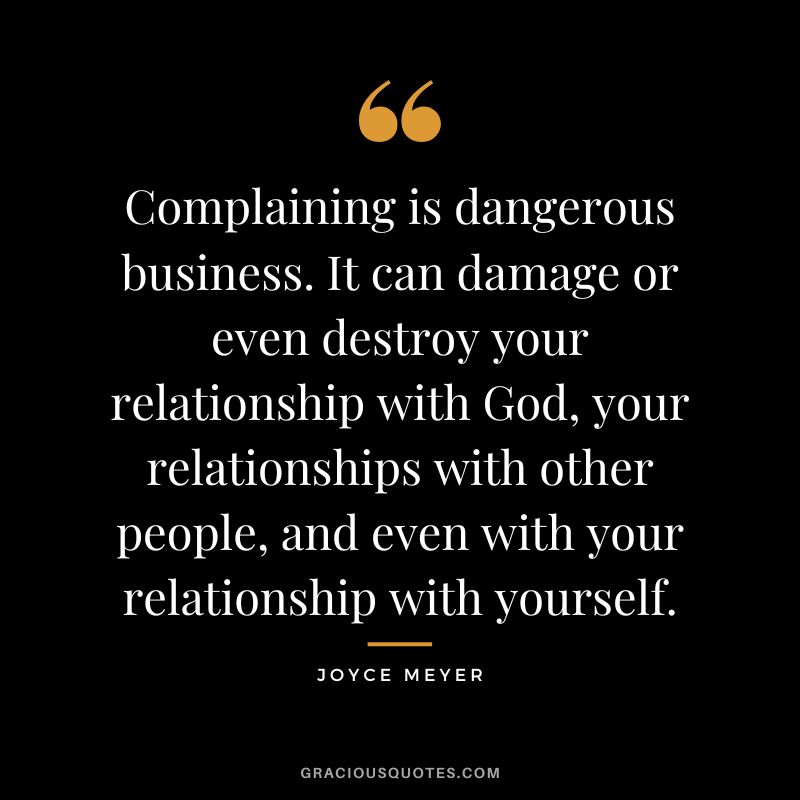 Complaining is dangerous business. It can damage or even destroy your relationship with God, your relationships with other people, and even with your relationship with yourself. — Joyce Meyer