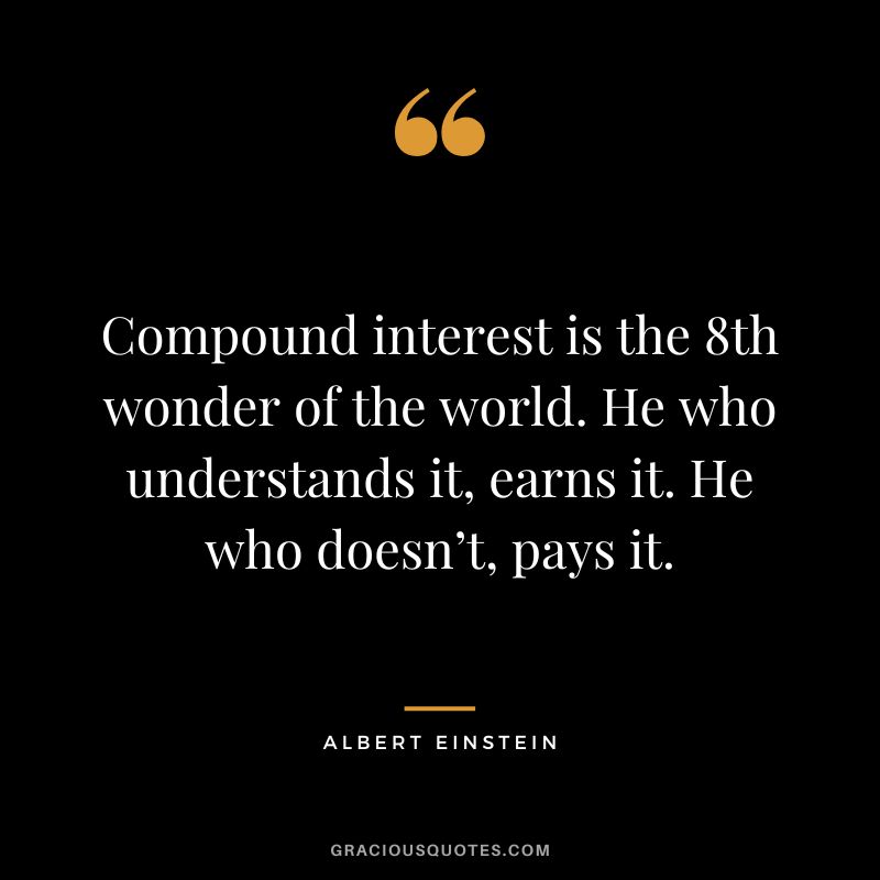 Compound interest is the 8th wonder of the world. He who understands it, earns it. He who doesn’t, pays it. - Albert Einstein