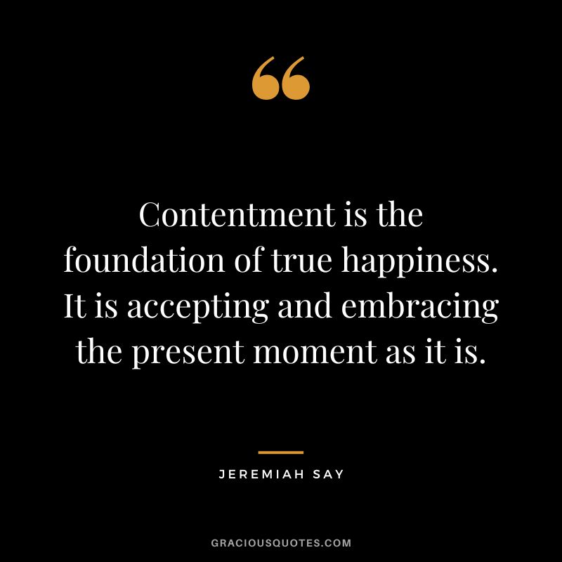 Contentment is the foundation of true happiness. It is accepting and embracing the present moment as it is. - Jeremiah Say