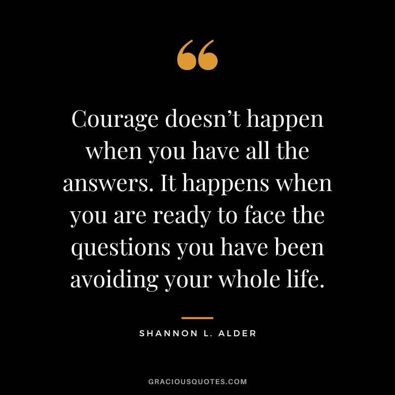Courage doesn’t happen when you have all the answers. It happens when you are ready to face the questions you have been avoiding your whole life. ― Shannon L. Alder
