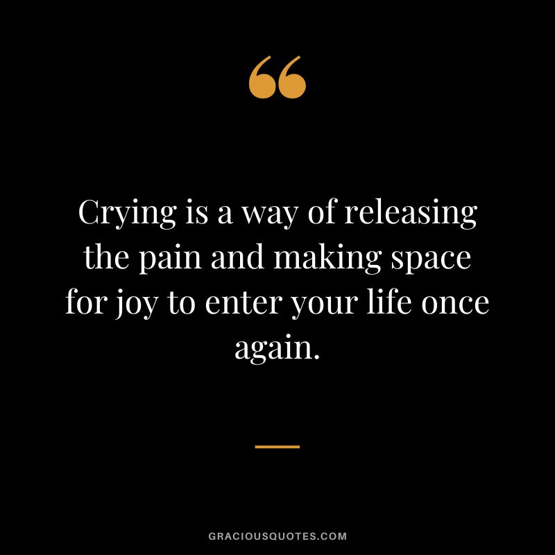 Crying is a way of releasing the pain and making space for joy to enter your life once again.