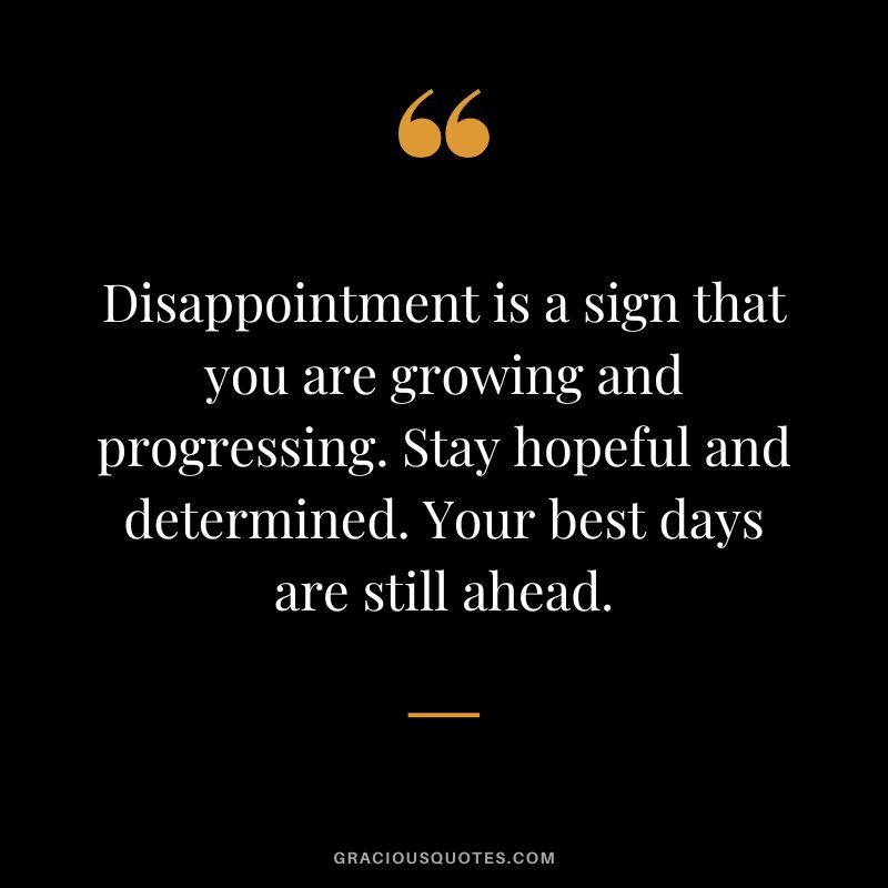 Disappointment is a sign that you are growing and progressing. Stay hopeful and determined. Your best days are still ahead.