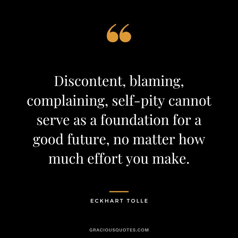 Discontent, blaming, complaining, self-pity cannot serve as a foundation for a good future, no matter how much effort you make. - Eckhart Tolle
