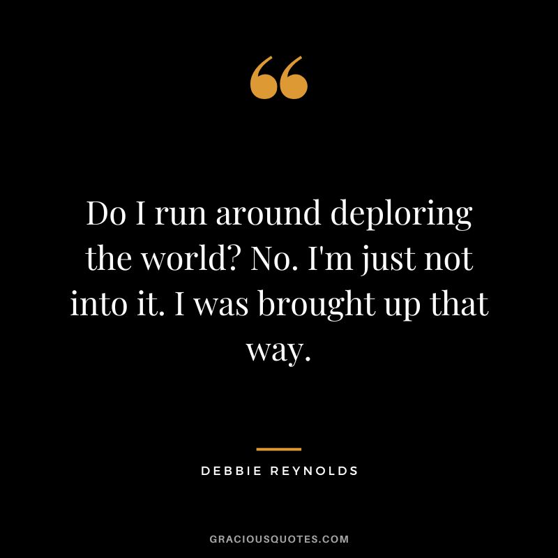 Do I run around deploring the world No. I'm just not into it. I was brought up that way.