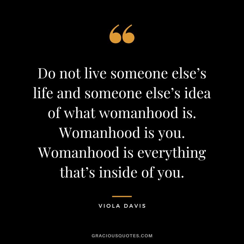 Do not live someone else’s life and someone else’s idea of what womanhood is. Womanhood is you. Womanhood is everything that’s inside of you.