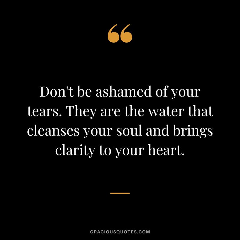 Don't be ashamed of your tears. They are the water that cleanses your soul and brings clarity to your heart.