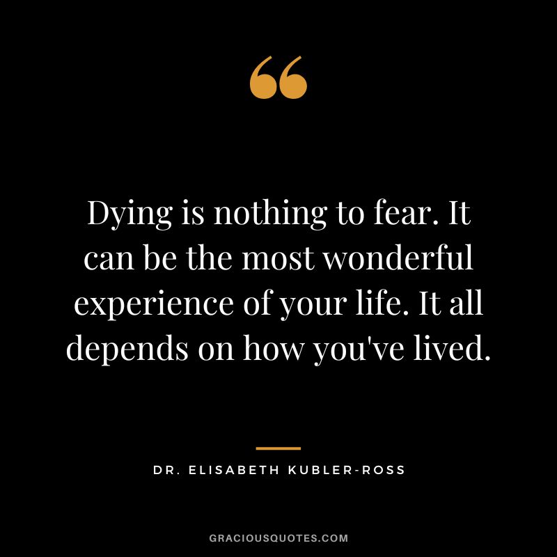 Dying is nothing to fear. It can be the most wonderful experience of your life. It all depends on how you've lived. - Dr. Elisabeth Kubler-Ross