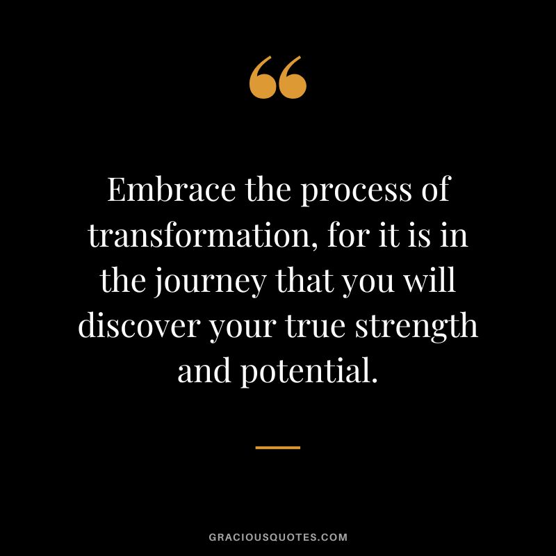 Embrace the process of transformation, for it is in the journey that you will discover your true strength and potential.