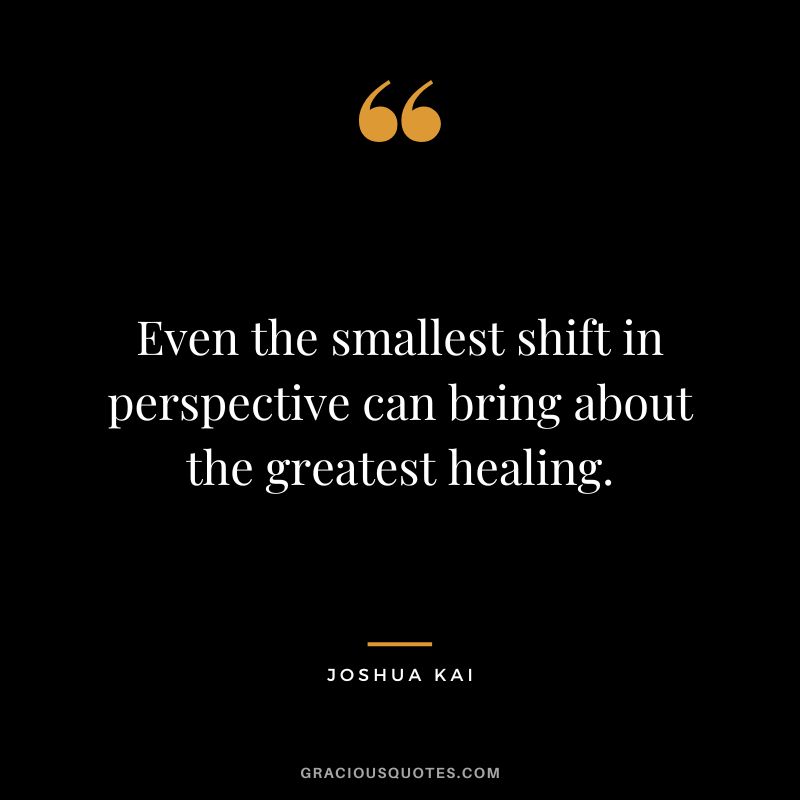 Even the smallest shift in perspective can bring about the greatest healing. ― Joshua Kai