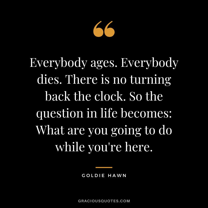 Everybody ages. Everybody dies. There is no turning back the clock. So the question in life becomes What are you going to do while you're here.
