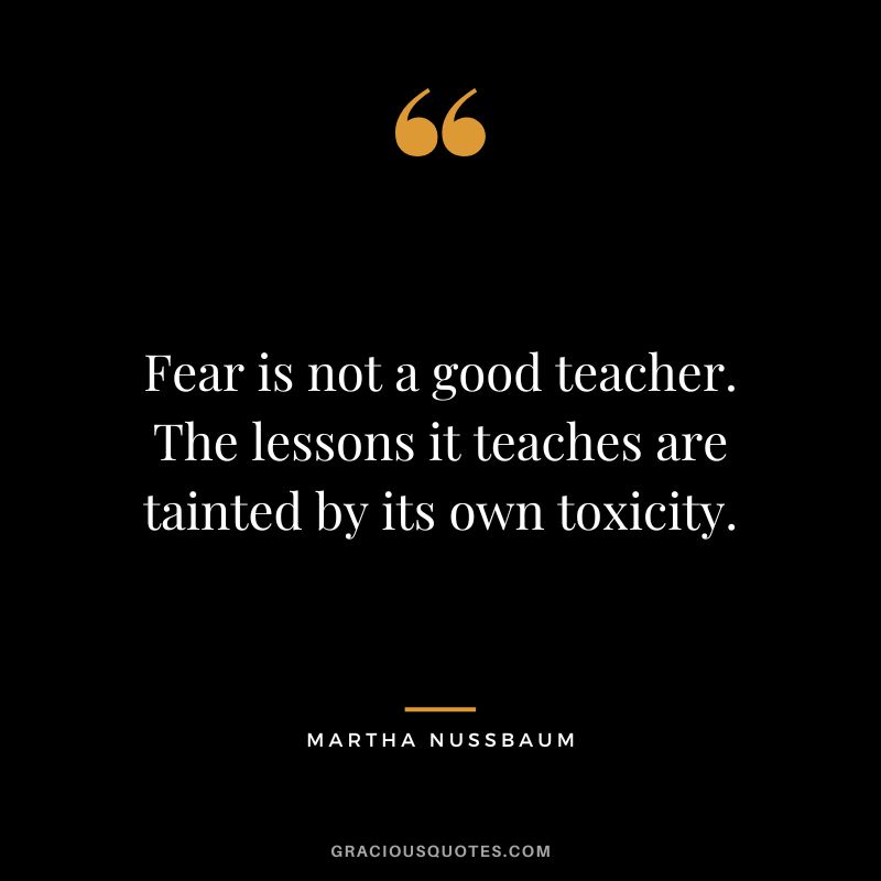 Fear is not a good teacher. The lessons it teaches are tainted by its own toxicity.