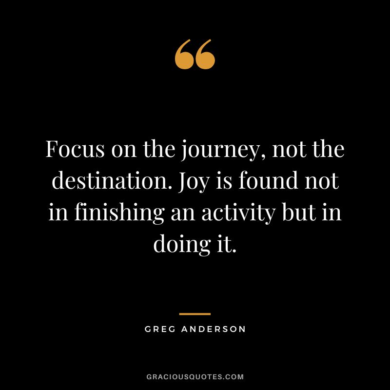 Focus on the journey, not the destination. Joy is found not in finishing an activity but in doing it. - Greg Anderson