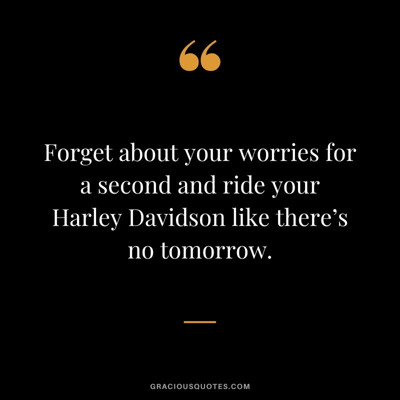 Forget about your worries for a second and ride your Harley Davidson like there’s no tomorrow.