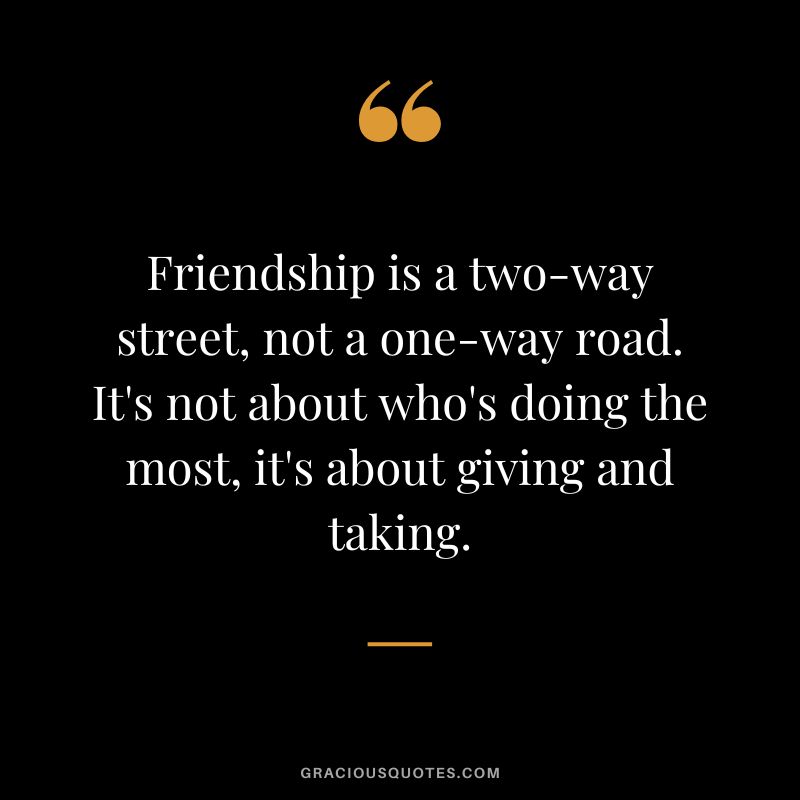 Friendship is a two-way street, not a one-way road. It's not about who's doing the most, it's about giving and taking.