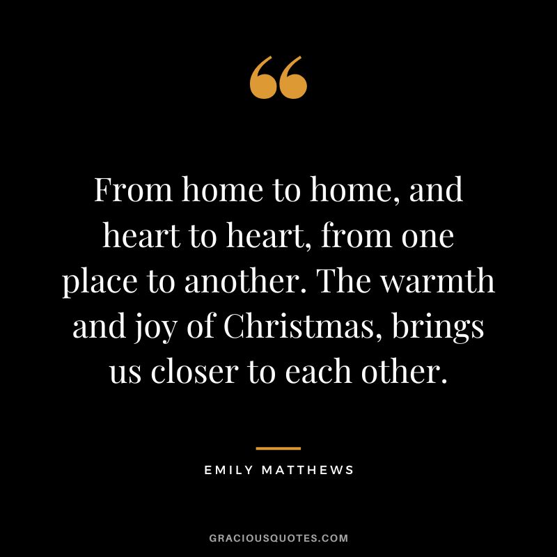 From home to home, and heart to heart, from one place to another. The warmth and joy of Christmas, brings us closer to each other. - Emily Matthews