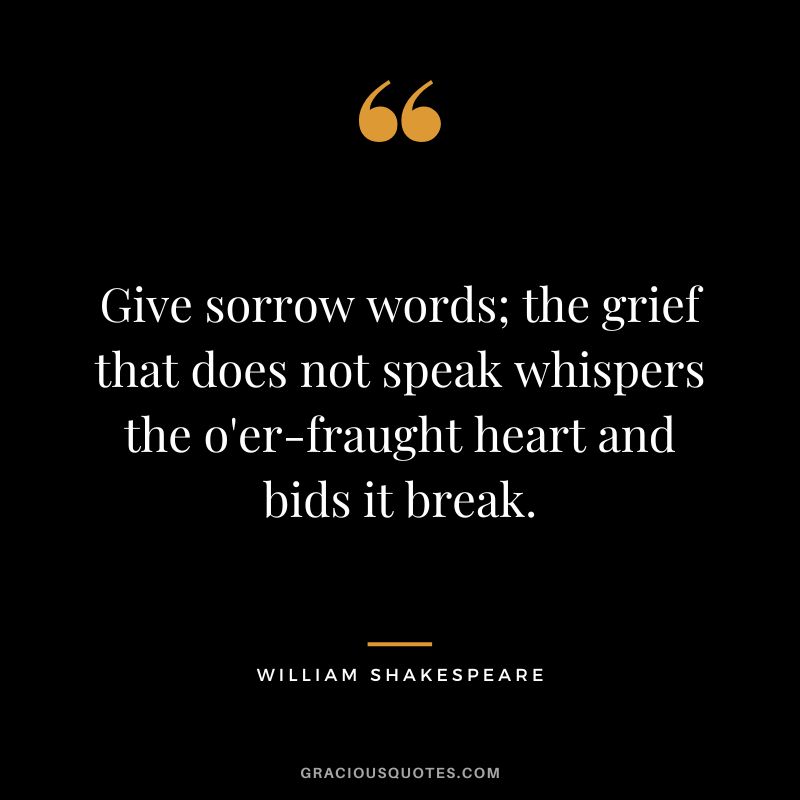 Give sorrow words; the grief that does not speak whispers the o'er-fraught heart and bids it break. - William Shakespeare