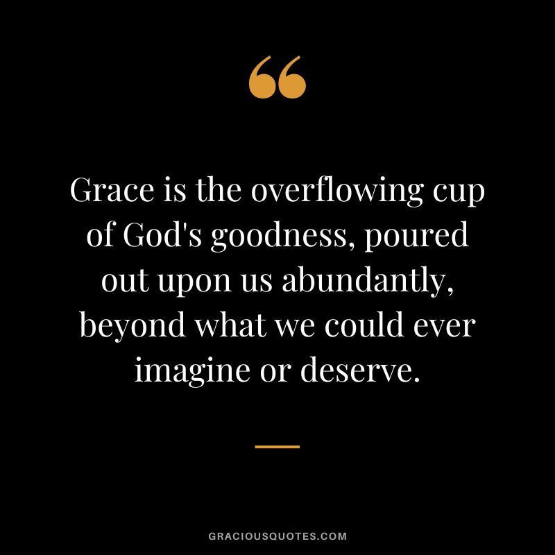 Grace is the overflowing cup of God's goodness, poured out upon us abundantly, beyond what we could ever imagine or deserve.