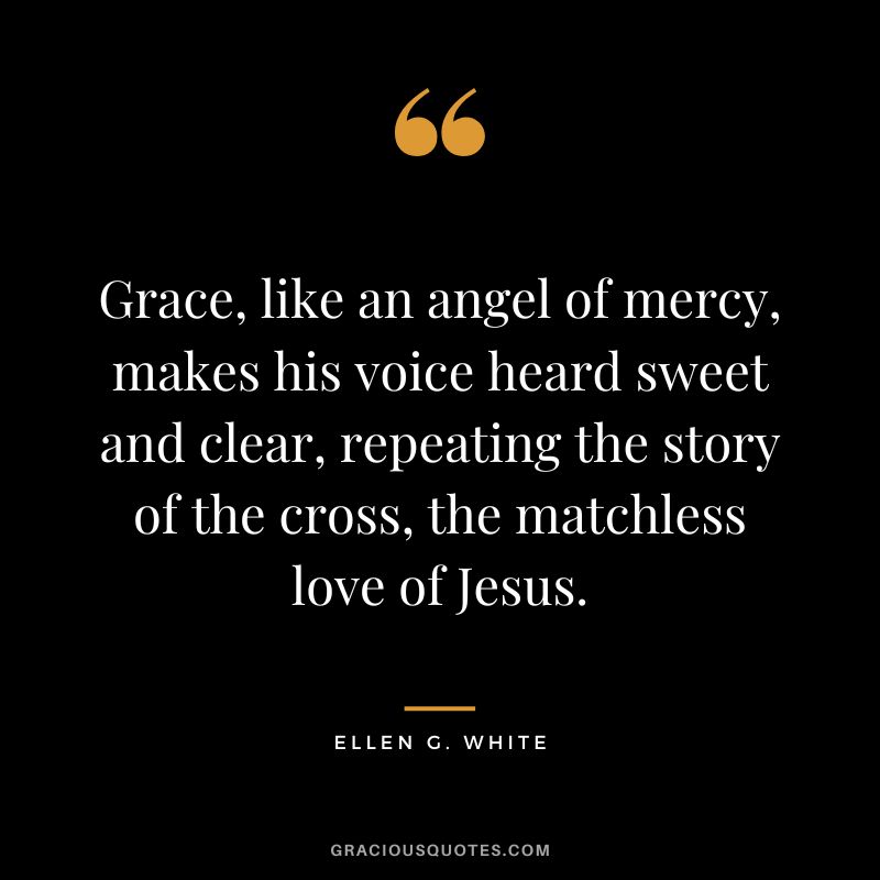 Grace, like an angel of mercy, makes his voice heard sweet and clear, repeating the story of the cross, the matchless love of Jesus. - Ellen G. White