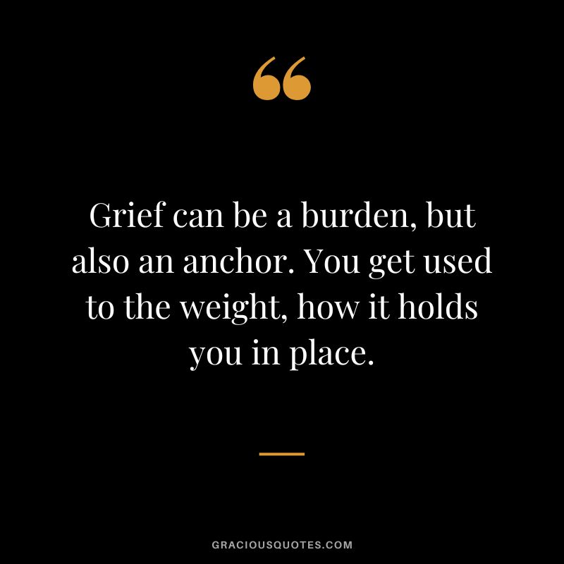 Grief can be a burden, but also an anchor. You get used to the weight, how it holds you in place.