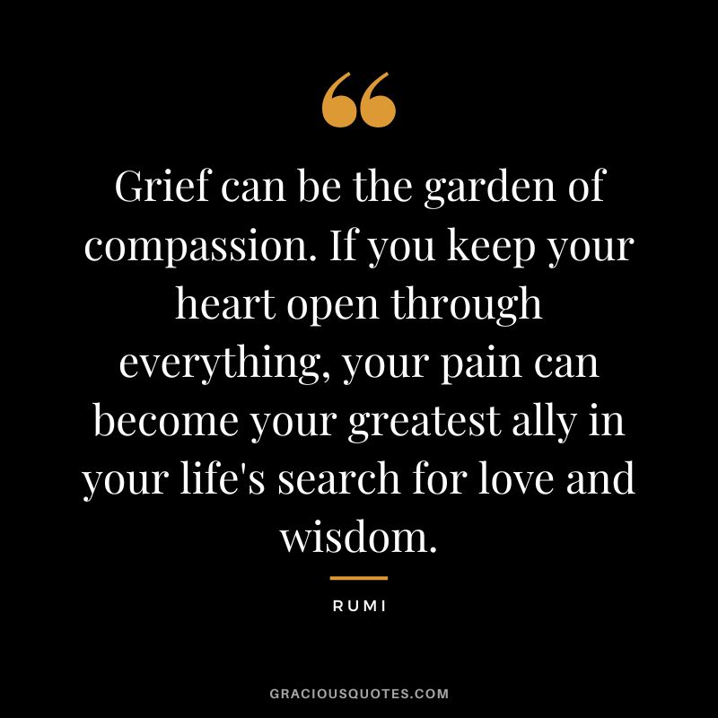 Grief can be the garden of compassion. If you keep your heart open through everything, your pain can become your greatest ally in your life's search for love and wisdom. - Rumi