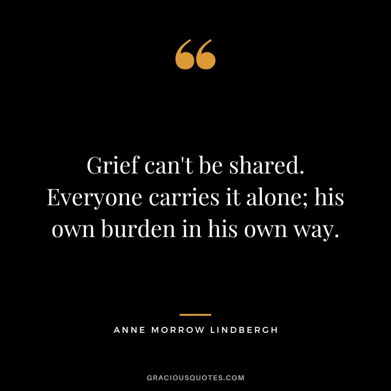 Grief can't be shared. Everyone carries it alone; his own burden in his own way. - Anne Morrow Lindbergh