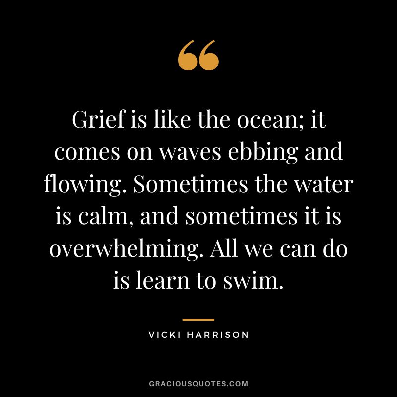 Grief is like the ocean; it comes on waves ebbing and flowing. Sometimes the water is calm, and sometimes it is overwhelming. All we can do is learn to swim. - Vicki Harrison