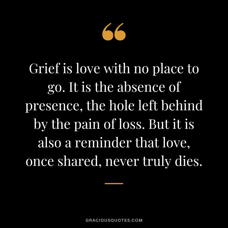 Grief is love with no place to go. It is the absence of presence, the hole left behind by the pain of loss. But it is also a reminder that love, once shared, never truly dies.