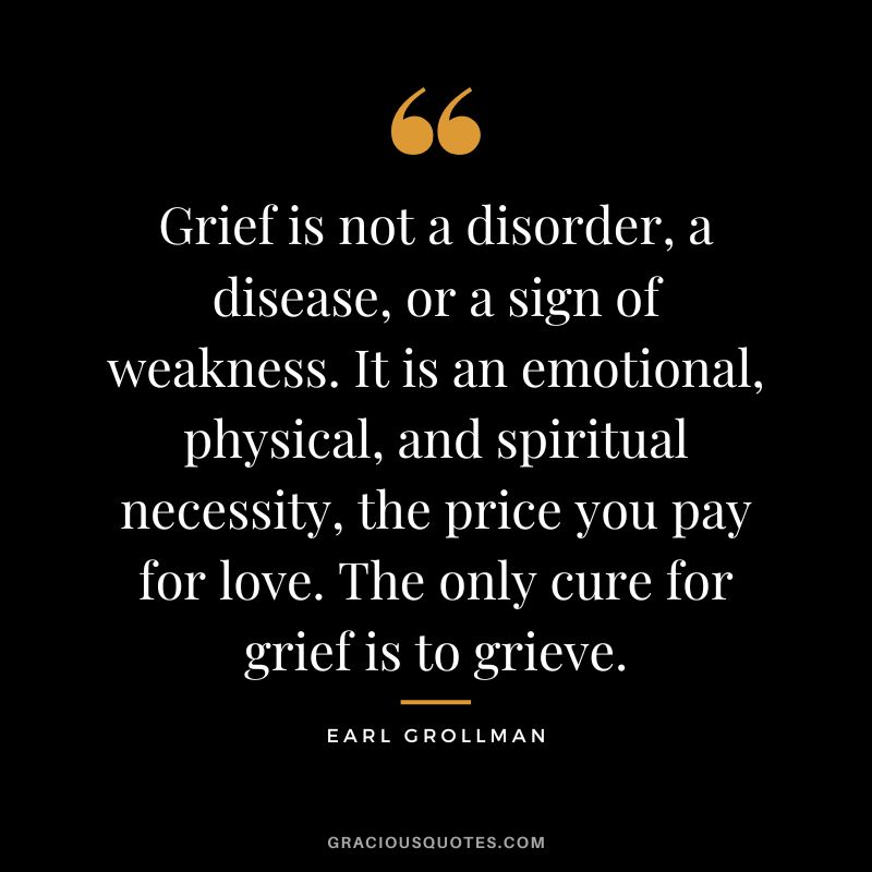 Grief is not a disorder, a disease, or a sign of weakness. It is an emotional, physical, and spiritual necessity, the price you pay for love. The only cure for grief is to grieve. - Earl Grollman