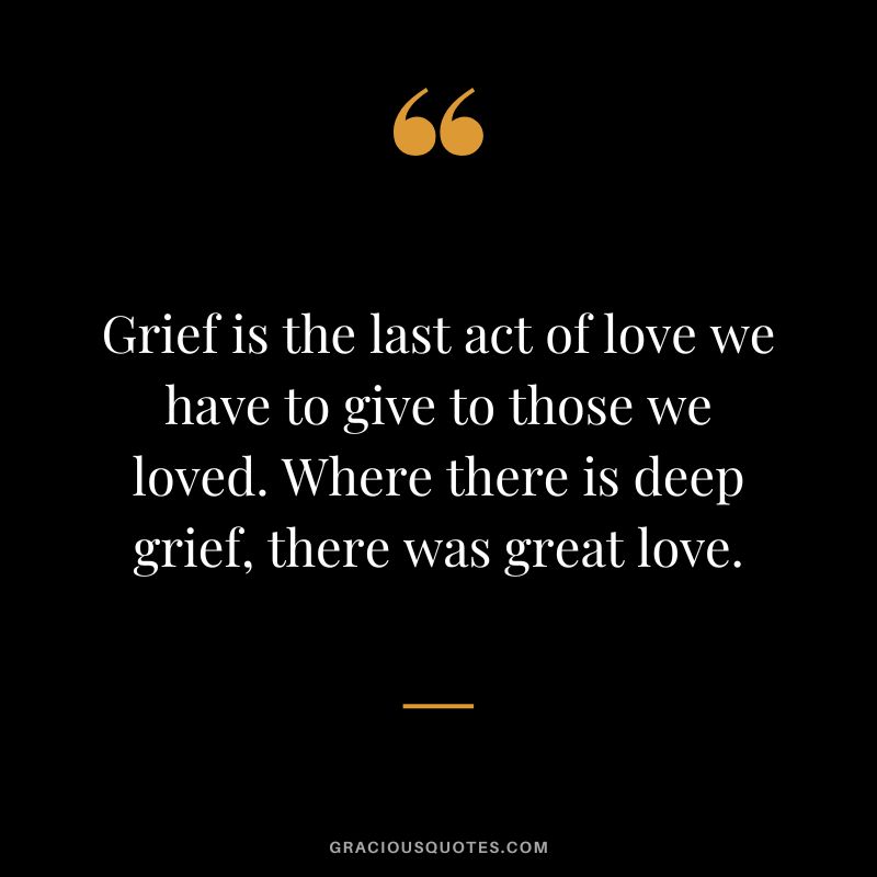 Grief is the last act of love we have to give to those we loved. Where there is deep grief, there was great love.