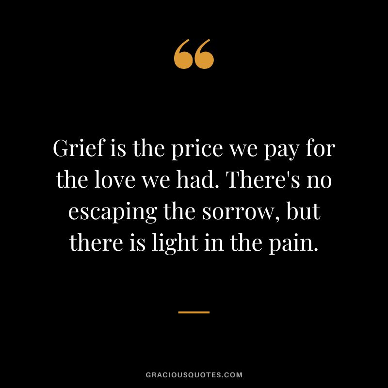 Grief is the price we pay for the love we had. There's no escaping the sorrow, but there is light in the pain.