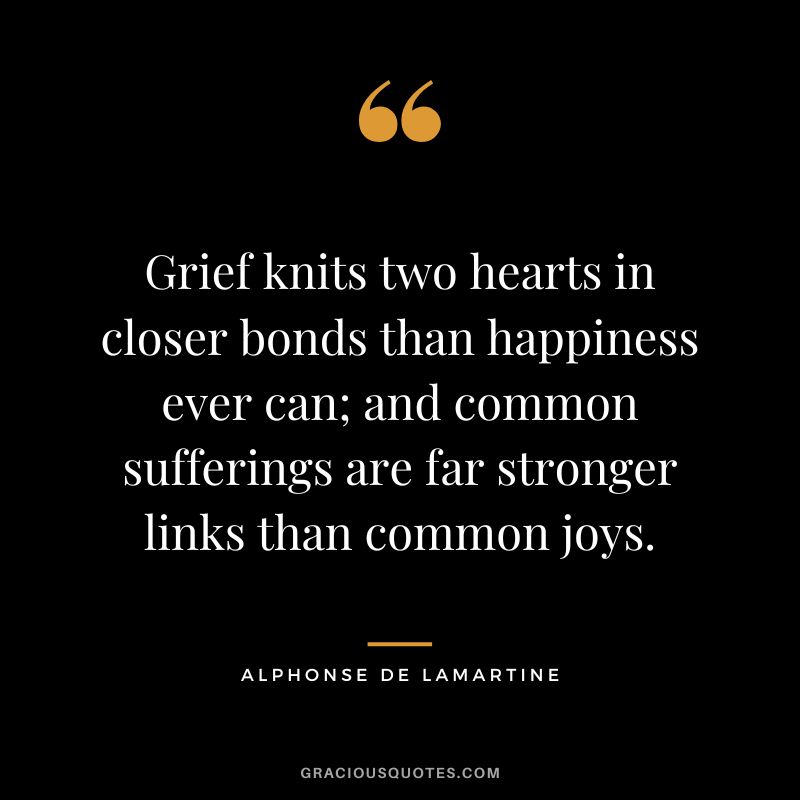 Grief knits two hearts in closer bonds than happiness ever can; and common sufferings are far stronger links than common joys. - Alphonse de Lamartine