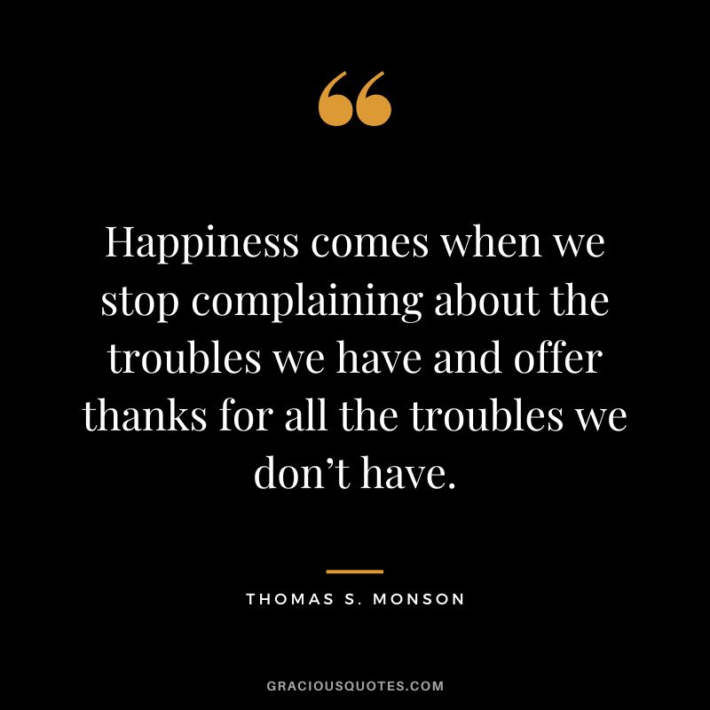 Happiness comes when we stop complaining about the troubles we have and offer thanks for all the troubles we don’t have. — Thomas S. Monson