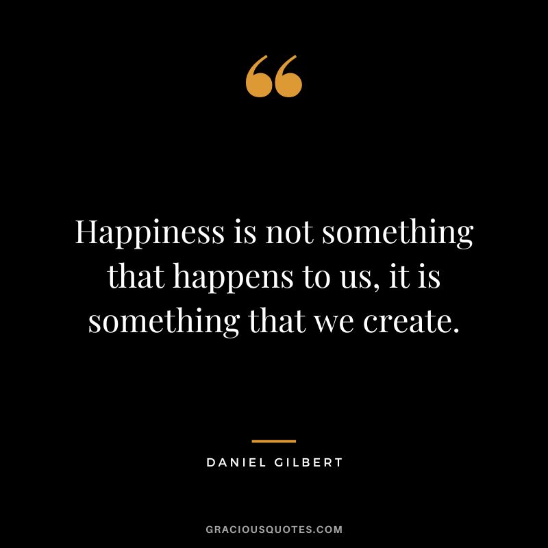 Happiness is not something that happens to us, it is something that we create. - Daniel Gilbert