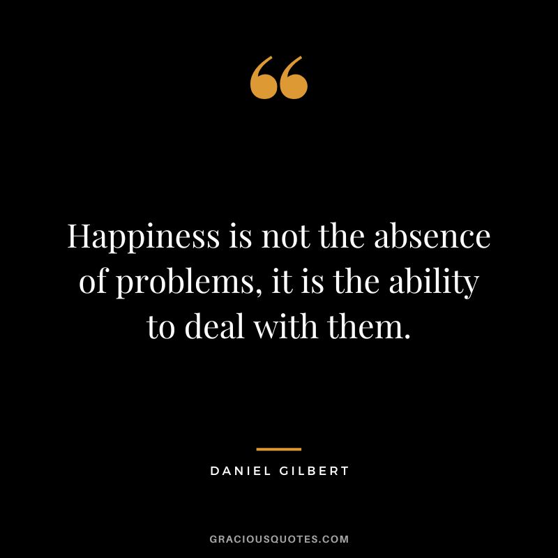 Happiness is not the absence of problems, it is the ability to deal with them. - Daniel Gilbert