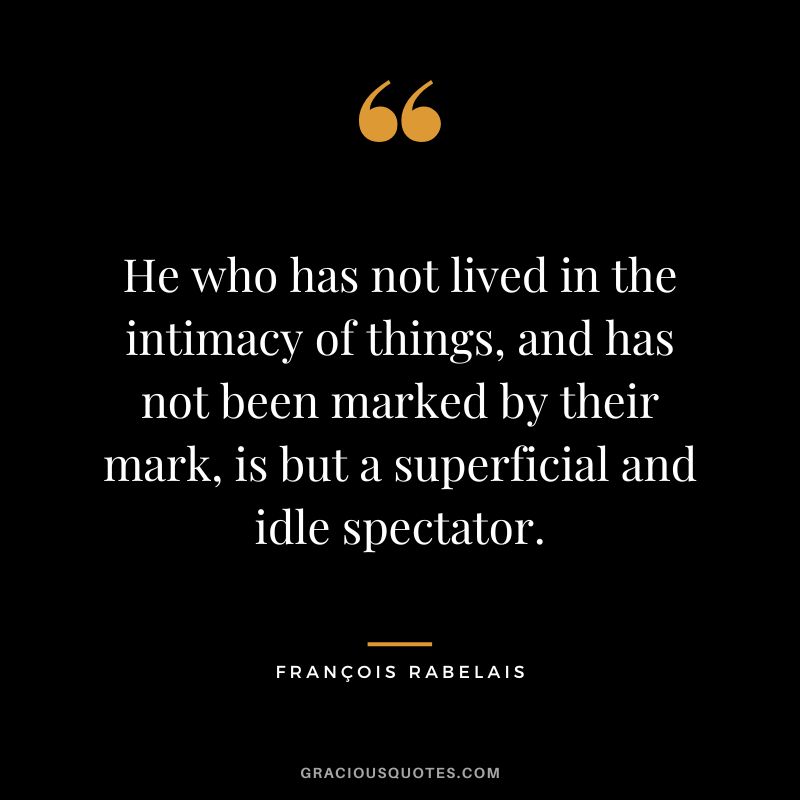 He who has not lived in the intimacy of things, and has not been marked by their mark, is but a superficial and idle spectator