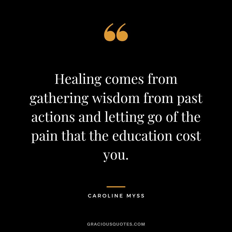 Healing comes from gathering wisdom from past actions and letting go of the pain that the education cost you. - Caroline Myss