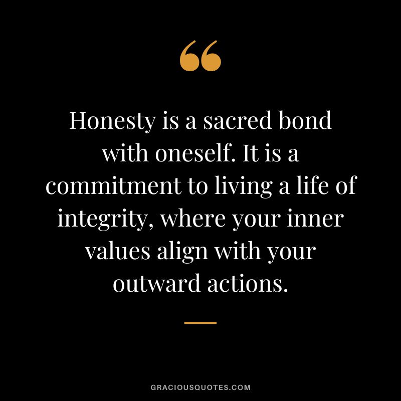 Honesty is a sacred bond with oneself. It is a commitment to living a life of integrity, where your inner values align with your outward actions.