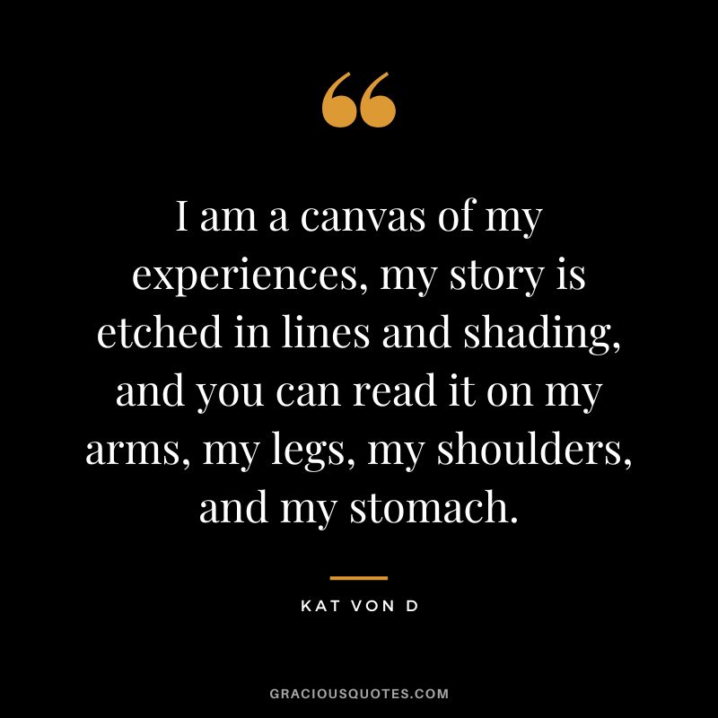 I am a canvas of my experiences, my story is etched in lines and shading, and you can read it on my arms, my legs, my shoulders, and my stomach. ― Kat Von D