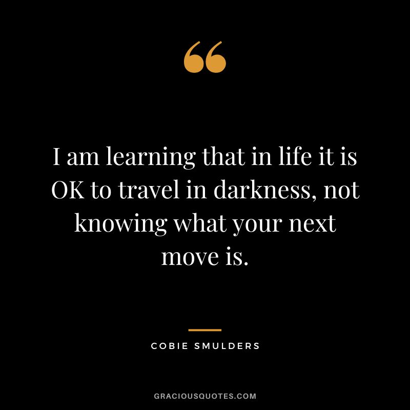 I am learning that in life it is OK to travel in darkness, not knowing what your next move is.