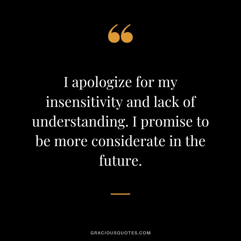 I apologize for my insensitivity and lack of understanding. I promise to be more considerate in the future.