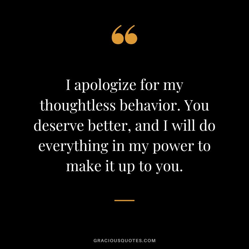 I apologize for my thoughtless behavior. You deserve better, and I will do everything in my power to make it up to you.