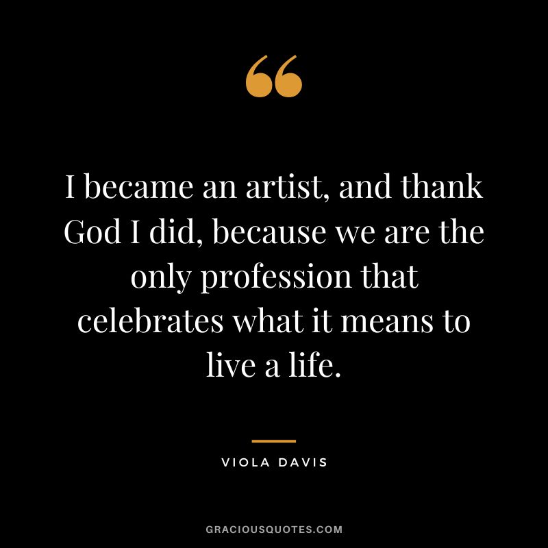 I became an artist, and thank God I did, because we are the only profession that celebrates what it means to live a life.