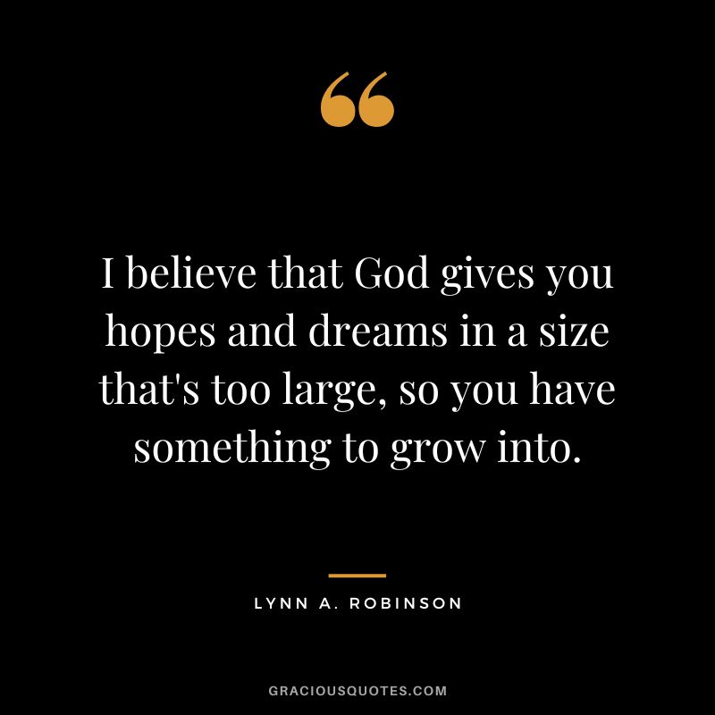 I believe that God gives you hopes and dreams in a size that's too large, so you have something to grow into.
― Lynn A. Robinson