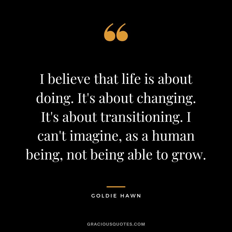 I believe that life is about doing. It's about changing. It's about transitioning. I can't imagine, as a human being, not being able to grow.