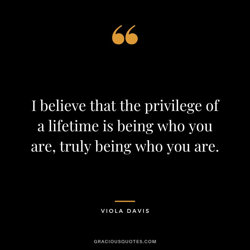 I believe that the privilege of a lifetime is being who you are, truly being who you are.