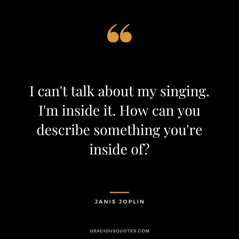 I can't talk about my singing. I'm inside it. How can you describe something you're inside of